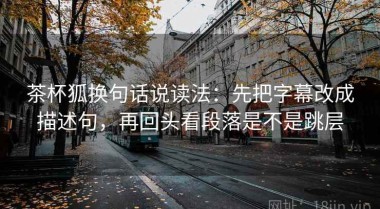 茶杯狐换句话说读法：先把字幕改成描述句，再回头看段落是不是跳层