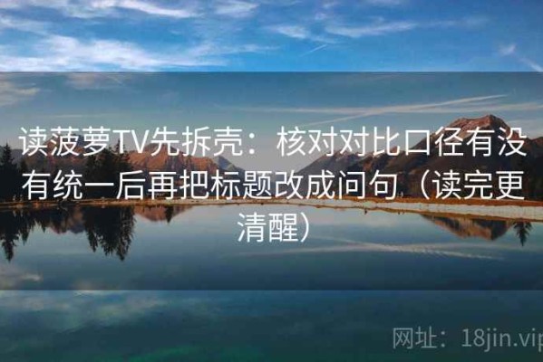 读菠萝TV先拆壳：核对对比口径有没有统一后再把标题改成问句（读完更清醒）