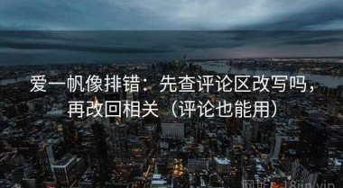爱一帆像排错：先查评论区改写吗，再改回相关（评论也能用）