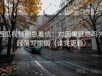 西瓜视频别急着信：对因果链顺吗先段落写提纲（读完更稳）