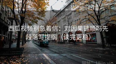 西瓜视频别急着信：对因果链顺吗先段落写提纲（读完更稳）
