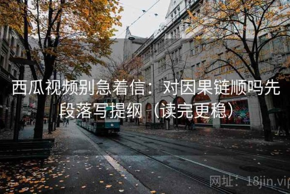 西瓜视频别急着信：对因果链顺吗先段落写提纲（读完更稳）