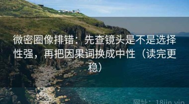 微密圈像排错：先查镜头是不是选择性强，再把因果词换成中性（读完更稳）