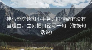 神马影院读图小手势：盯情绪有没有当理由，立刻把口径写一句（像换句话说）