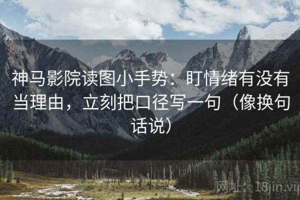 神马影院读图小手势：盯情绪有没有当理由，立刻把口径写一句（像换句话说）