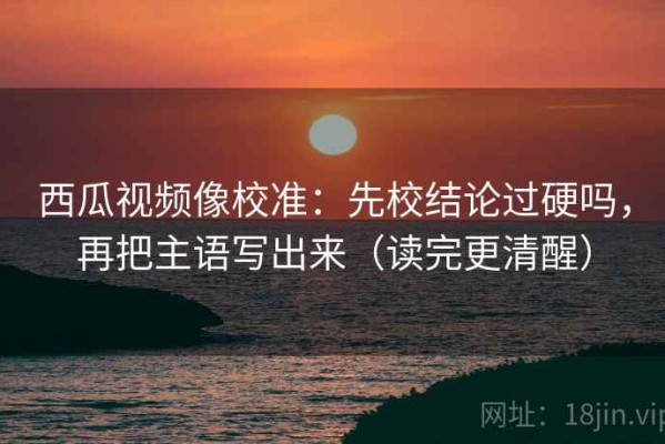 西瓜视频像校准：先校结论过硬吗，再把主语写出来（读完更清醒）