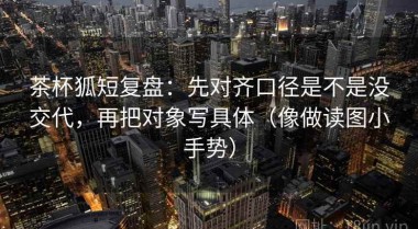 茶杯狐短复盘：先对齐口径是不是没交代，再把对象写具体（像做读图小手势）