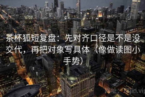 茶杯狐短复盘：先对齐口径是不是没交代，再把对象写具体（像做读图小手势）
