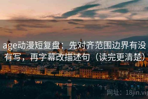 age动漫短复盘：先对齐范围边界有没有写，再字幕改描述句（读完更清楚）