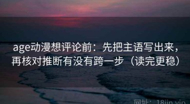 age动漫想评论前：先把主语写出来，再核对推断有没有跨一步（读完更稳）