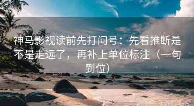 神马影视读前先打问号：先看推断是不是走远了，再补上单位标注（一句到位）