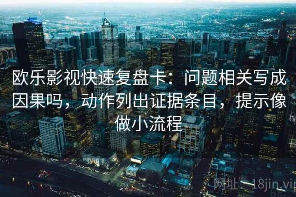 欧乐影视快速复盘卡：问题相关写成因果吗，动作列出证据条目，提示像做小流程