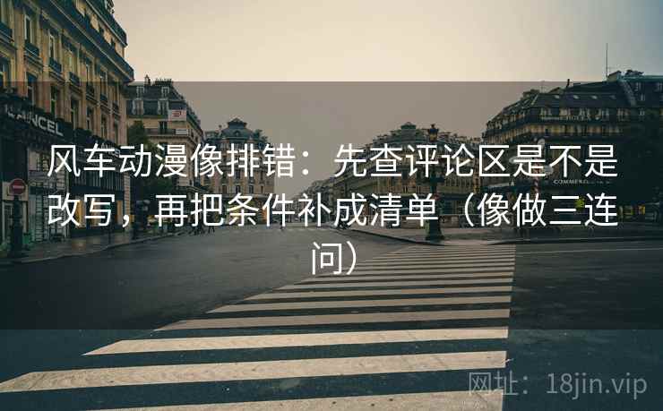 风车动漫像排错：先查评论区是不是改写，再把条件补成清单（像做三连问）