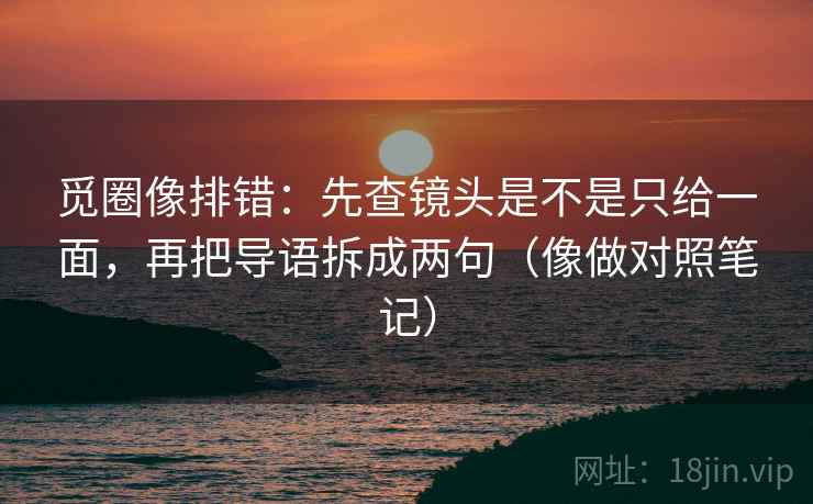 觅圈像排错：先查镜头是不是只给一面，再把导语拆成两句（像做对照笔记）