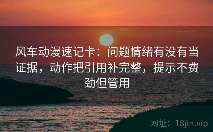 风车动漫速记卡：问题情绪有没有当证据，动作把引用补完整，提示不费劲但管用