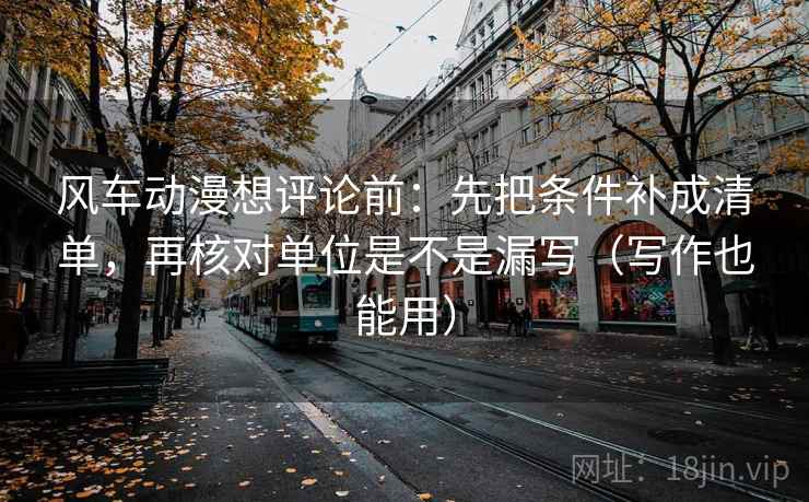 风车动漫想评论前：先把条件补成清单，再核对单位是不是漏写（写作也能用）