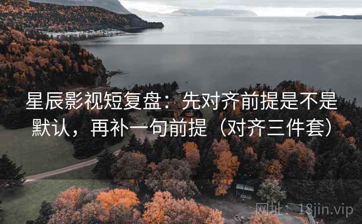 星辰影视短复盘：先对齐前提是不是默认，再补一句前提（对齐三件套）