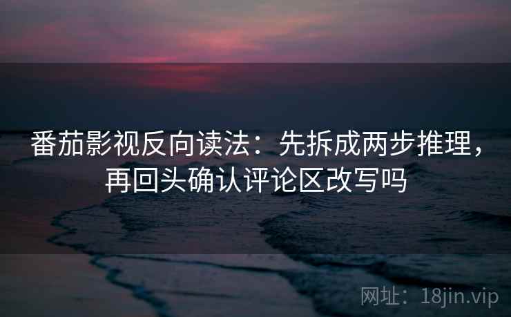 番茄影视反向读法：先拆成两步推理，再回头确认评论区改写吗