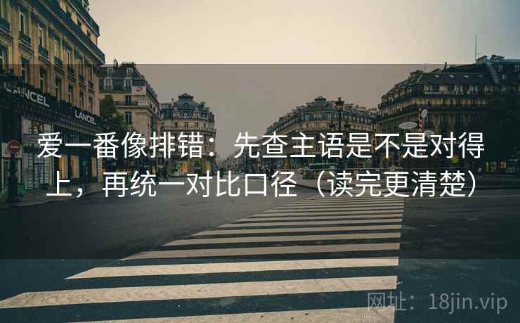 爱一番像排错：先查主语是不是对得上，再统一对比口径（读完更清楚）