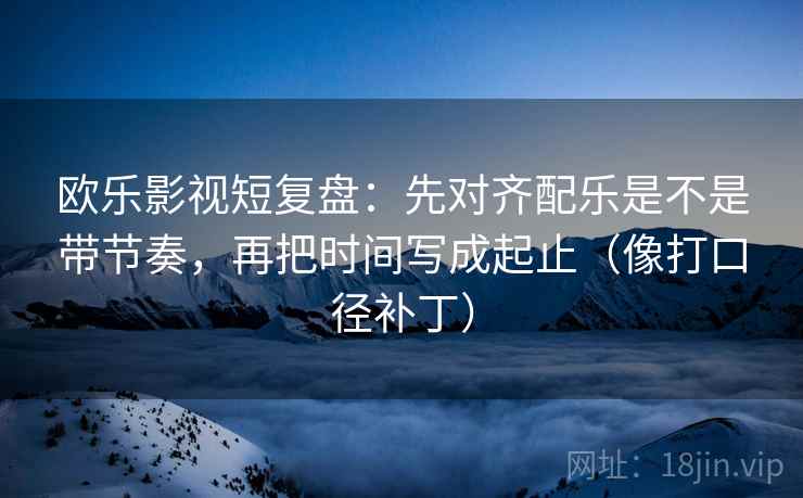 欧乐影视短复盘：先对齐配乐是不是带节奏，再把时间写成起止（像打口径补丁）