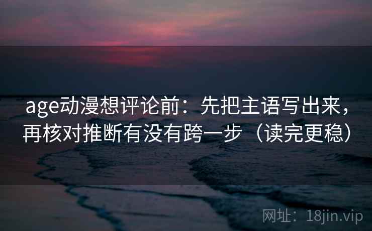 age动漫想评论前：先把主语写出来，再核对推断有没有跨一步（读完更稳）