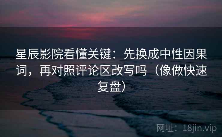 星辰影院看懂关键：先换成中性因果词，再对照评论区改写吗（像做快速复盘）