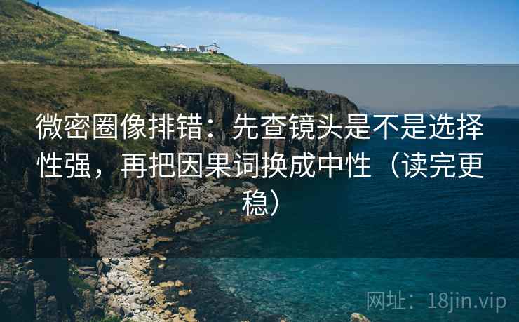微密圈像排错：先查镜头是不是选择性强，再把因果词换成中性（读完更稳）