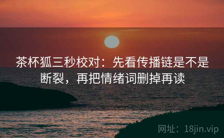 茶杯狐三秒校对：先看传播链是不是断裂，再把情绪词删掉再读