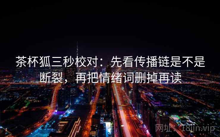 茶杯狐三秒校对：先看传播链是不是断裂，再把情绪词删掉再读
