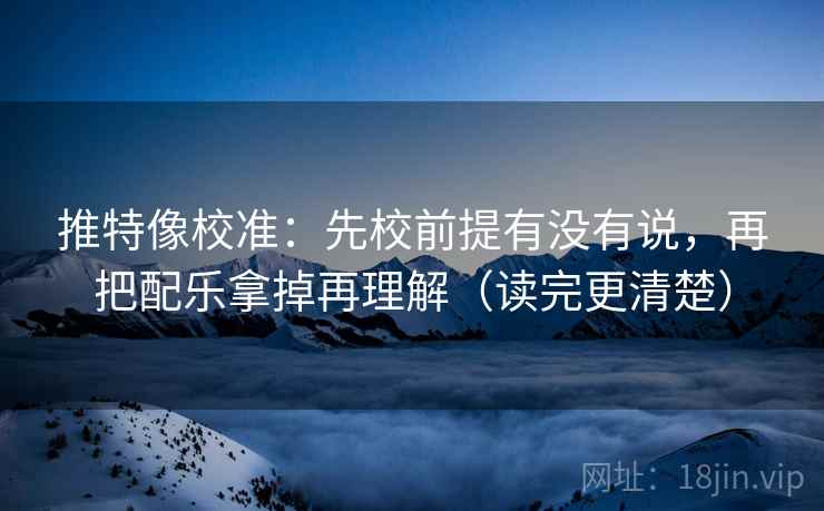 推特像校准：先校前提有没有说，再把配乐拿掉再理解（读完更清楚）