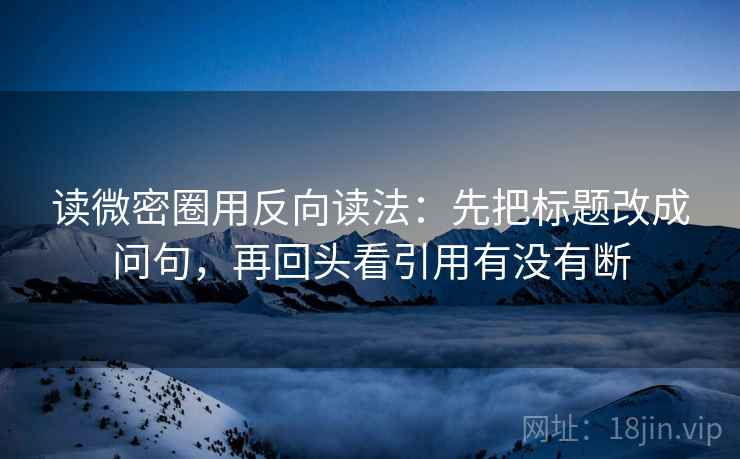 读微密圈用反向读法：先把标题改成问句，再回头看引用有没有断