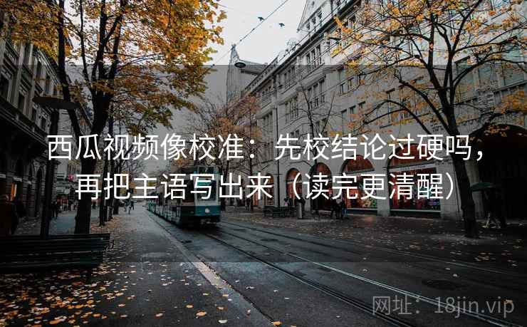西瓜视频像校准：先校结论过硬吗，再把主语写出来（读完更清醒）