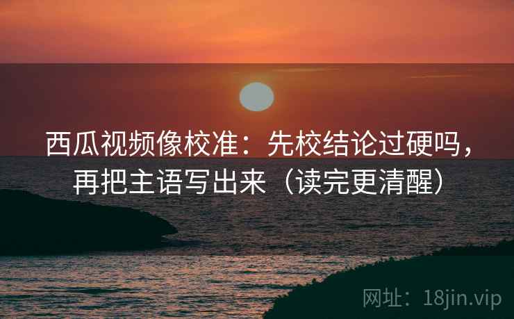 西瓜视频像校准：先校结论过硬吗，再把主语写出来（读完更清醒）