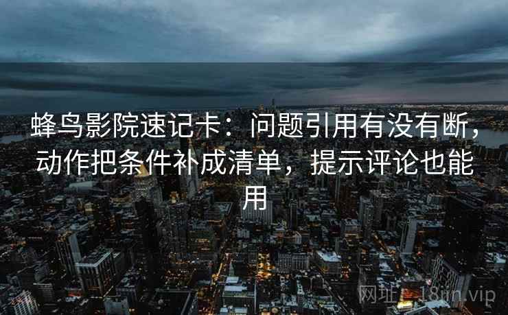 蜂鸟影院速记卡：问题引用有没有断，动作把条件补成清单，提示评论也能用