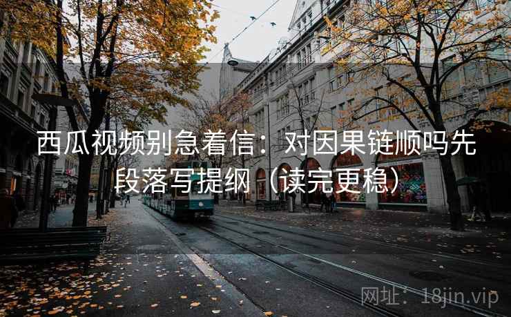 西瓜视频别急着信：对因果链顺吗先段落写提纲（读完更稳）