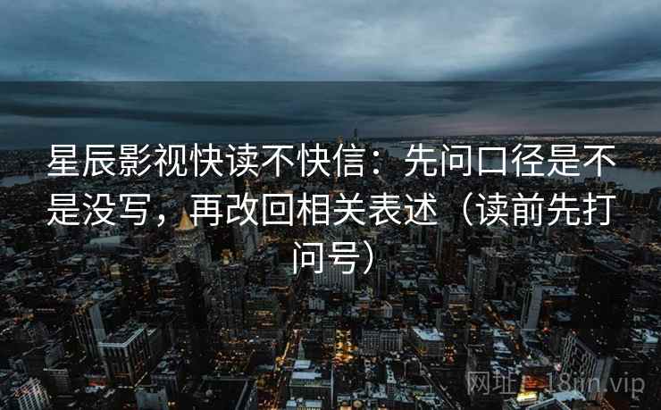 星辰影视快读不快信：先问口径是不是没写，再改回相关表述（读前先打问号）