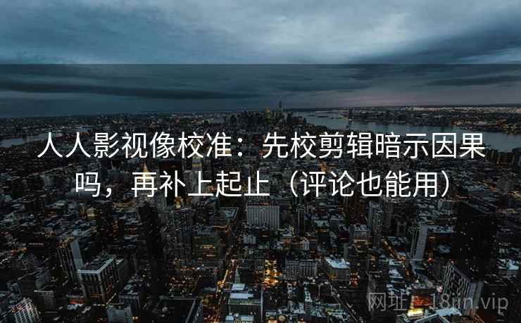 人人影视像校准：先校剪辑暗示因果吗，再补上起止（评论也能用）