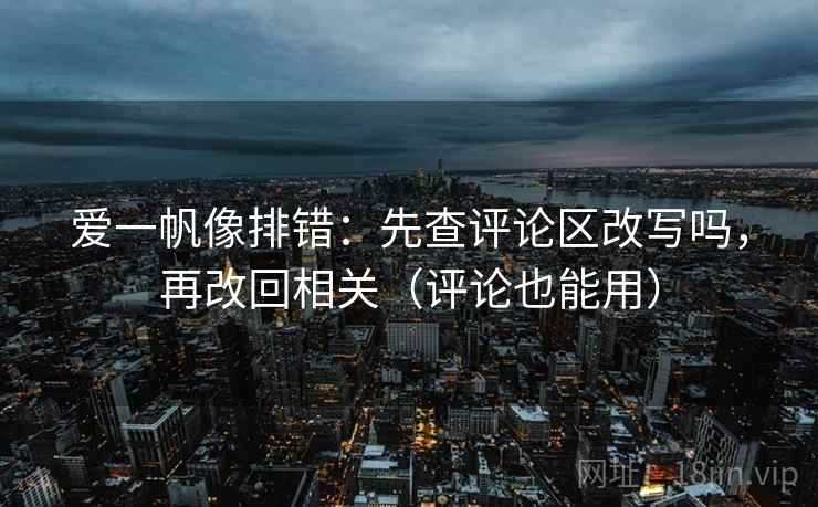 爱一帆像排错：先查评论区改写吗，再改回相关（评论也能用）