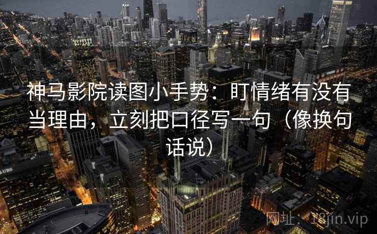 神马影院读图小手势：盯情绪有没有当理由，立刻把口径写一句（像换句话说）