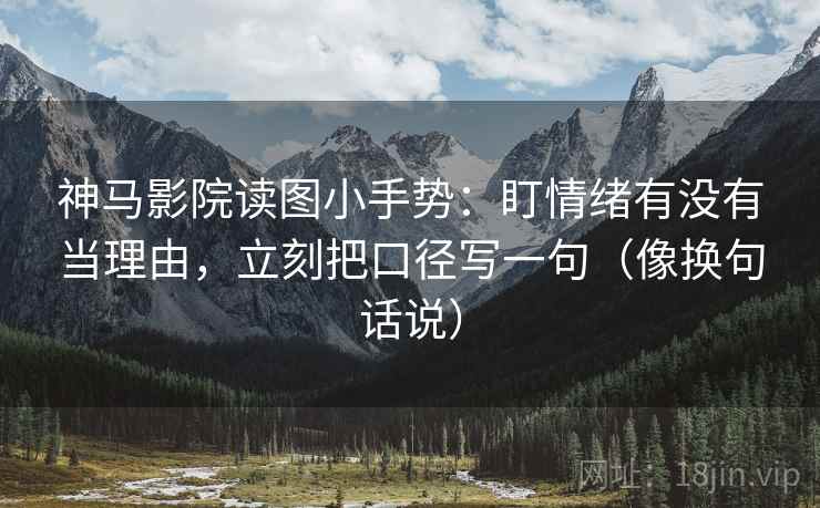 神马影院读图小手势：盯情绪有没有当理由，立刻把口径写一句（像换句话说）