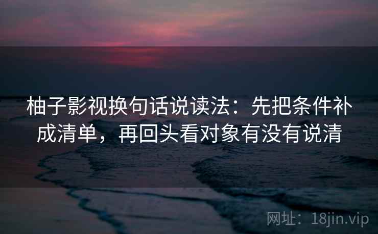 柚子影视换句话说读法：先把条件补成清单，再回头看对象有没有说清
