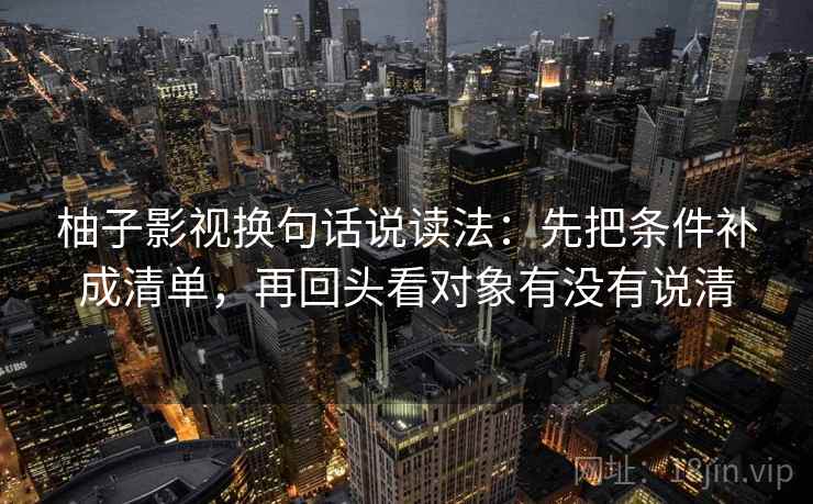 柚子影视换句话说读法：先把条件补成清单，再回头看对象有没有说清