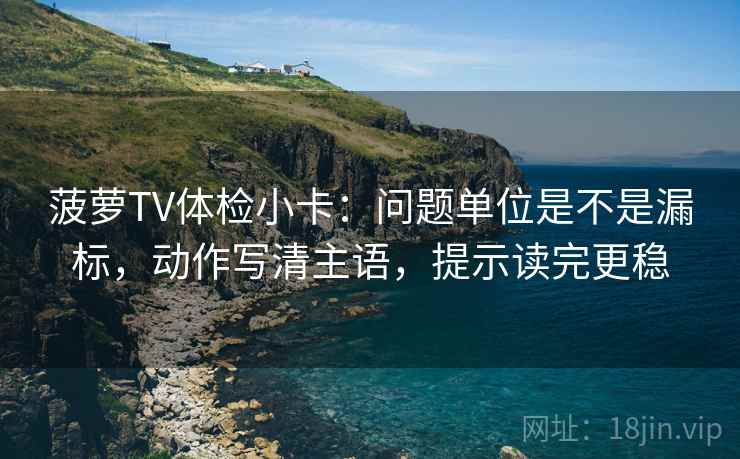 菠萝TV体检小卡：问题单位是不是漏标，动作写清主语，提示读完更稳