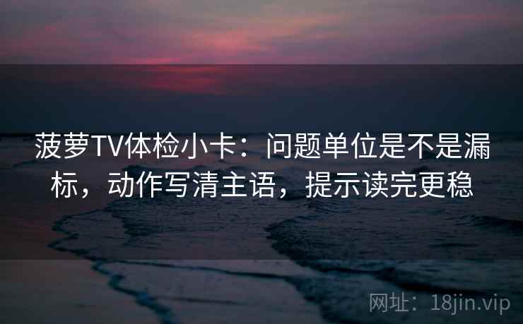 菠萝TV体检小卡：问题单位是不是漏标，动作写清主语，提示读完更稳