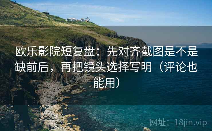 欧乐影院短复盘：先对齐截图是不是缺前后，再把镜头选择写明（评论也能用）