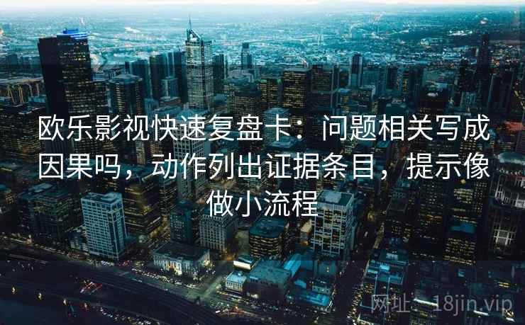 欧乐影视快速复盘卡：问题相关写成因果吗，动作列出证据条目，提示像做小流程