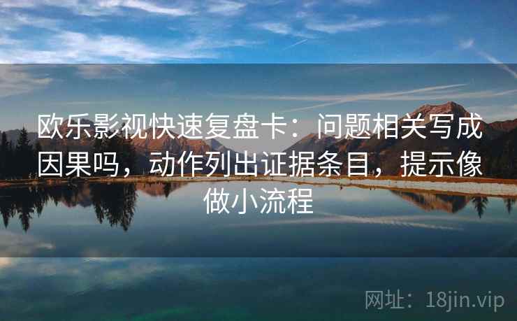 欧乐影视快速复盘卡：问题相关写成因果吗，动作列出证据条目，提示像做小流程