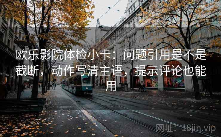欧乐影院体检小卡：问题引用是不是截断，动作写清主语，提示评论也能用