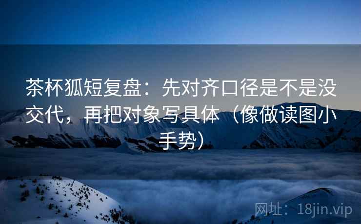 茶杯狐短复盘：先对齐口径是不是没交代，再把对象写具体（像做读图小手势）