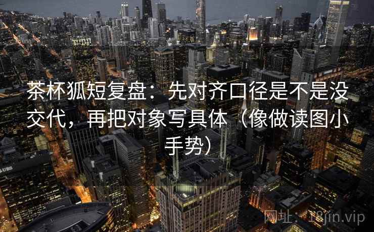 茶杯狐短复盘：先对齐口径是不是没交代，再把对象写具体（像做读图小手势）